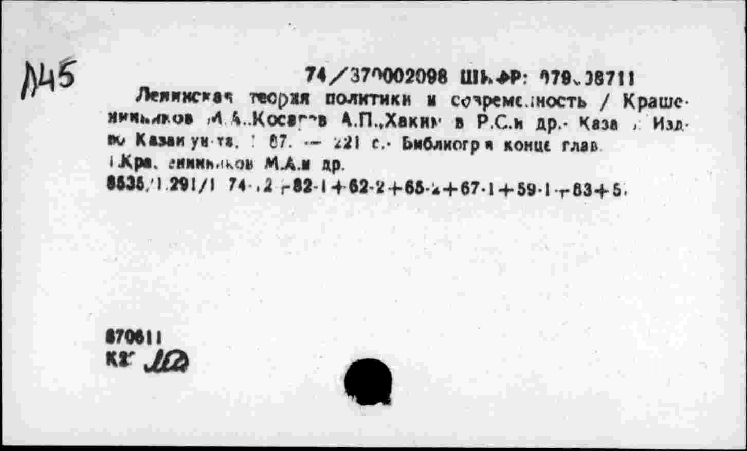 ﻿/)М5
74/37П002098	/)79^87!1
Леяинсиач тесрм политики ы современность / Краше ииикиго* И 4..Кос«Г*> 4.П.,Хаки»' в Р.С.и др - Каза , Изд во Ками ум та, ! 67. — х21 с.- Ьиблиогри конце глав |Лра. еаиииикоа МЛ.и др.
•И6.1 «1/1 74 .2 гМ-14 62-2+в5-4 + 67.Ц-5»-1 г83+5.
170811
** ЛЭ